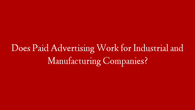 Does Paid Advertising Work for Industrial and Manufacturing Companies?