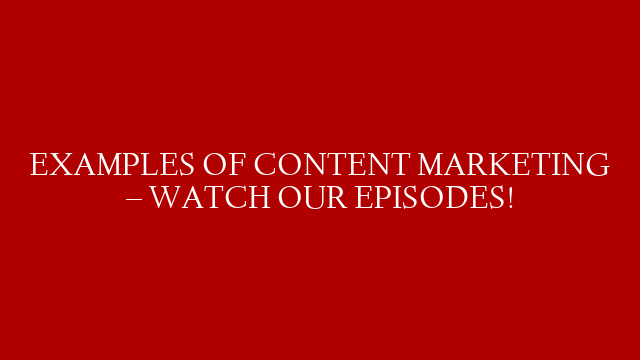 EXAMPLES OF CONTENT MARKETING – WATCH OUR EPISODES!