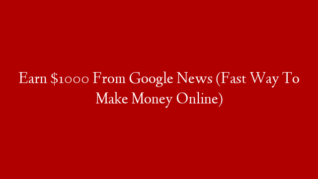 Earn $1000 From Google News (Fast Way To Make Money Online)
