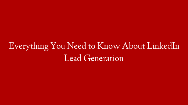 Everything You Need to Know About LinkedIn Lead Generation