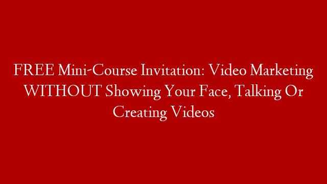 FREE Mini-Course Invitation: Video Marketing WITHOUT Showing Your Face, Talking Or Creating Videos