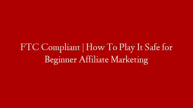 FTC Compliant | How To Play It Safe for Beginner Affiliate Marketing