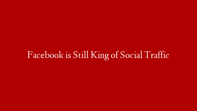 Facebook is Still King of Social Traffic