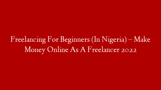 Freelancing For Beginners (In Nigeria) – Make Money Online As A Freelancer 2022