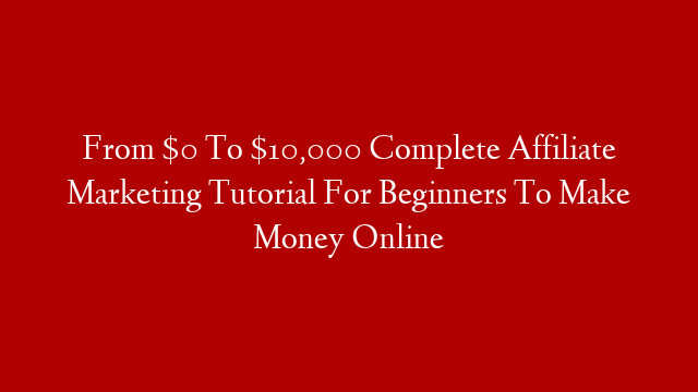 From $0 To $10,000 Complete Affiliate Marketing Tutorial For Beginners To Make Money Online