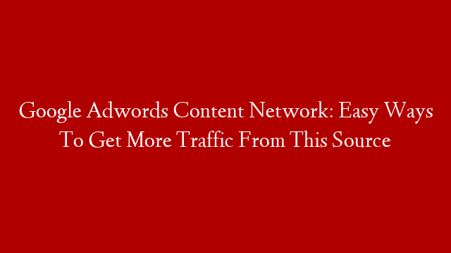 Google Adwords Content Network: Easy Ways To Get More Traffic From This Source