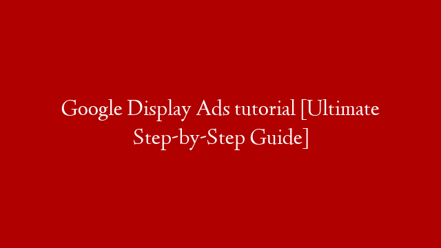 Google Display Ads tutorial [Ultimate Step-by-Step Guide]