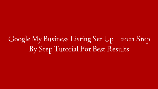 Google My Business Listing Set Up – 2021 Step By Step Tutorial For Best Results