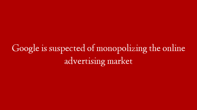 Google is suspected of monopolizing the online advertising market