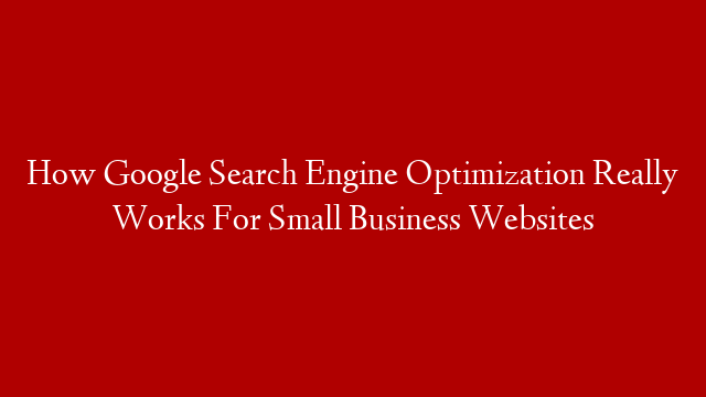 How Google Search Engine Optimization Really Works For Small Business Websites