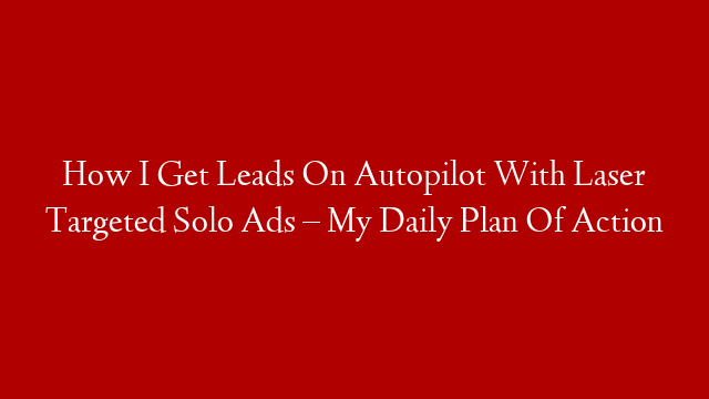 How I Get Leads On Autopilot With Laser Targeted Solo Ads – My Daily Plan Of Action