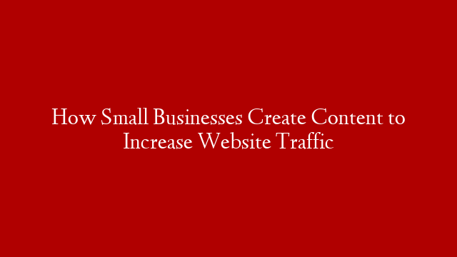 How Small Businesses Create Content to Increase Website Traffic