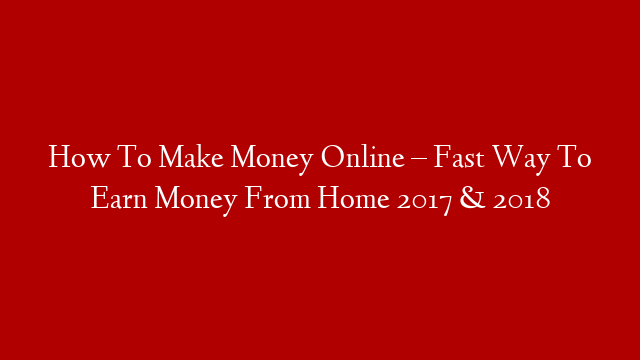 How To Make Money Online – Fast Way To Earn Money From Home 2017 & 2018