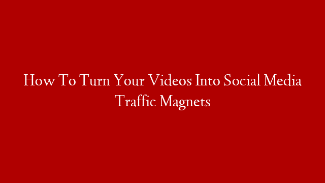 How To Turn Your Videos Into Social Media Traffic Magnets
