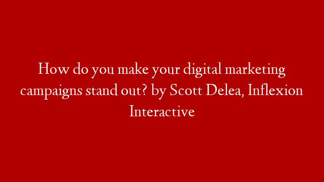 How do you make your digital marketing campaigns stand out? by Scott Delea, Inflexion Interactive