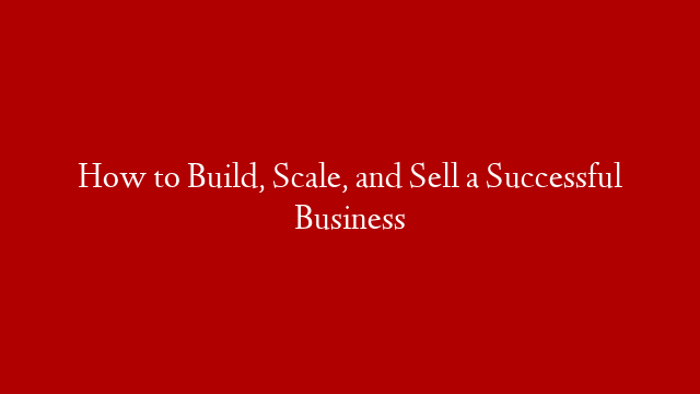 How to Build, Scale, and Sell a Successful Business