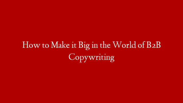 How to Make it Big in the World of B2B Copywriting