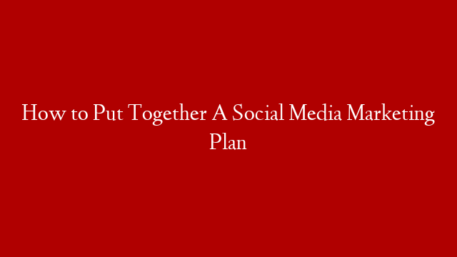How to Put Together A Social Media Marketing Plan