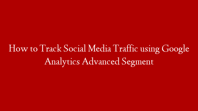 How to Track Social Media Traffic using Google Analytics Advanced Segment