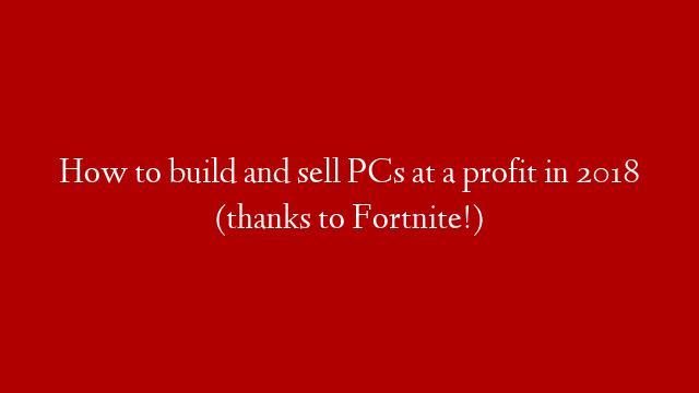 How to build and sell PCs at a profit in 2018 (thanks to Fortnite!)