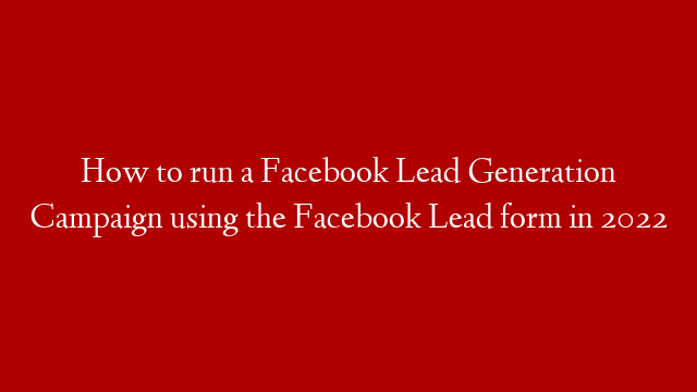 How to run a Facebook Lead Generation Campaign using the Facebook Lead form in 2022