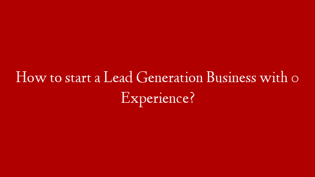 How to start a Lead Generation Business with 0 Experience?