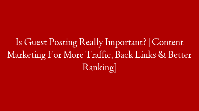 Is Guest Posting Really Important? [Content Marketing For More Traffic, Back Links & Better Ranking]