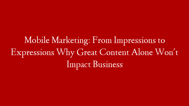 Mobile Marketing: From Impressions to Expressions Why Great Content Alone Won't Impact Business