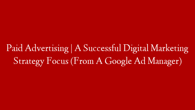 Paid Advertising | A Successful Digital Marketing Strategy Focus (From A Google Ad Manager)