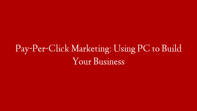 Pay-Per-Click Marketing: Using PC to Build Your Business