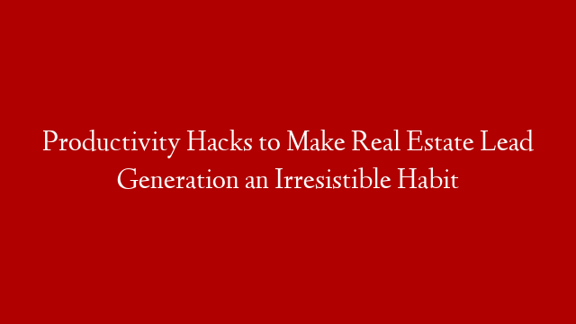 Productivity Hacks to Make Real Estate Lead Generation an Irresistible Habit