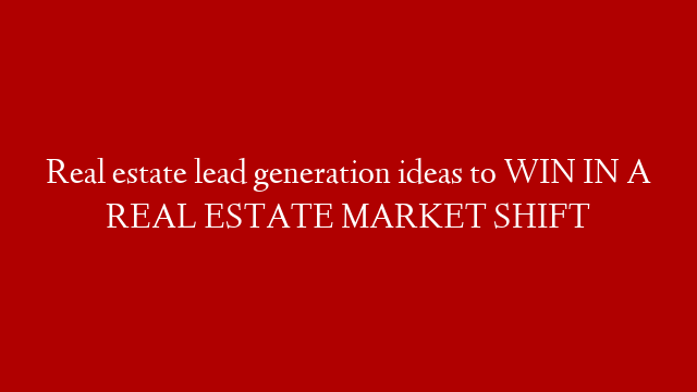 Real estate lead generation ideas to WIN IN A REAL ESTATE MARKET SHIFT