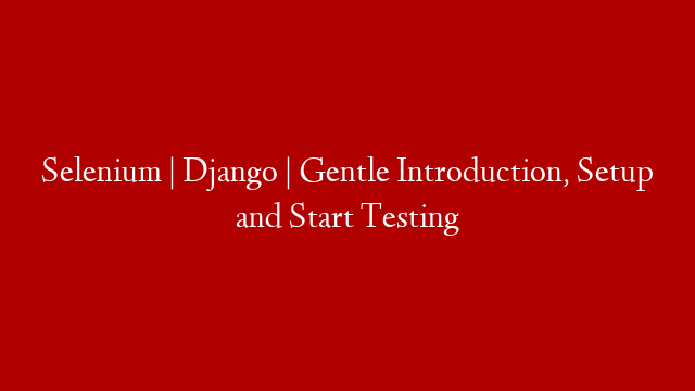 Selenium | Django | Gentle Introduction, Setup and Start Testing