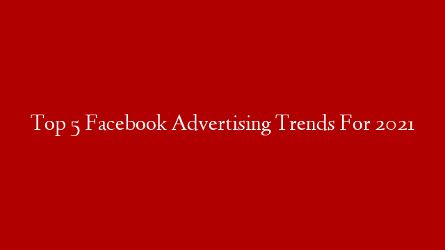 Top 5 Facebook Advertising Trends For 2021