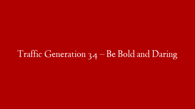 Traffic Generation 34 – Be Bold and Daring