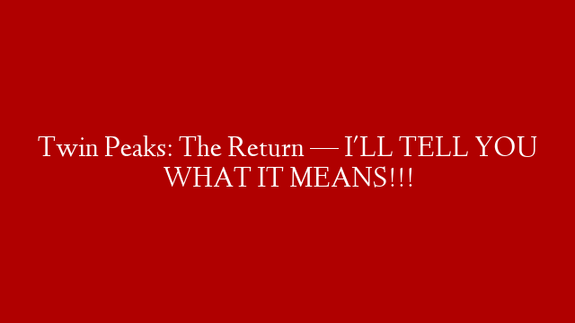 Twin Peaks: The Return — I'LL TELL YOU WHAT IT MEANS!!!