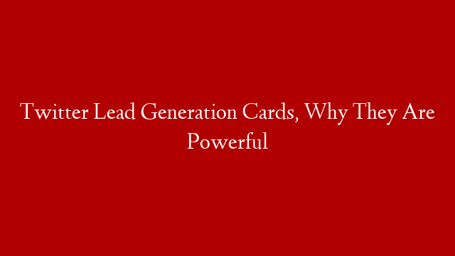 Twitter Lead Generation Cards, Why They Are Powerful
