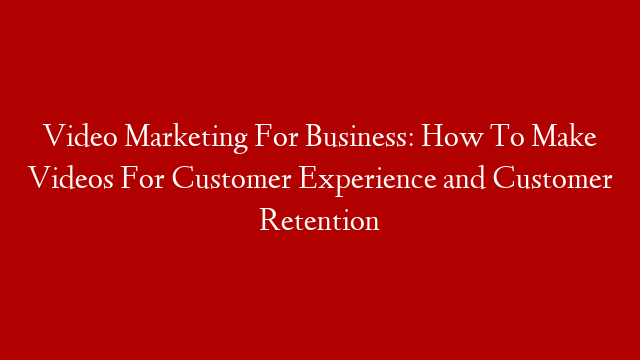 Video Marketing For Business: How To Make Videos For Customer Experience and Customer Retention