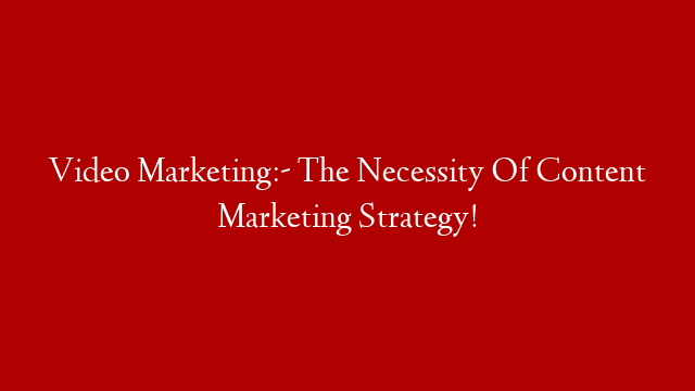 Video Marketing:- The Necessity Of Content Marketing Strategy!