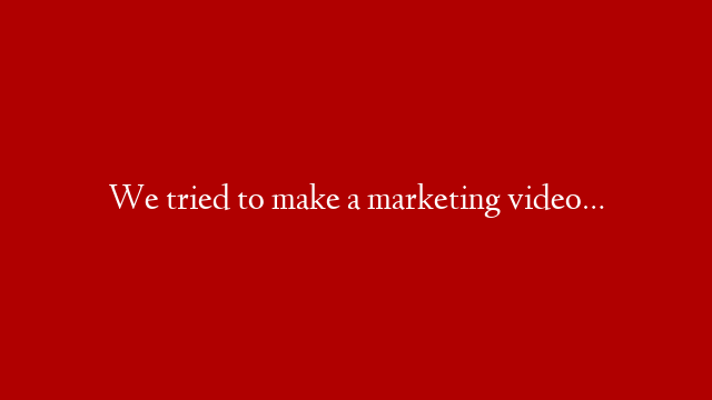 We tried to make a marketing video…