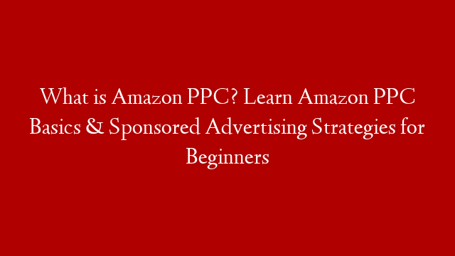 What is Amazon PPC? Learn Amazon PPC Basics & Sponsored Advertising Strategies for Beginners