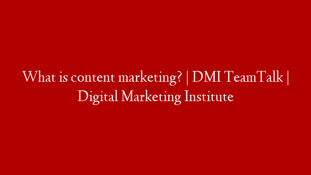 What is content marketing? | DMI TeamTalk | Digital Marketing Institute