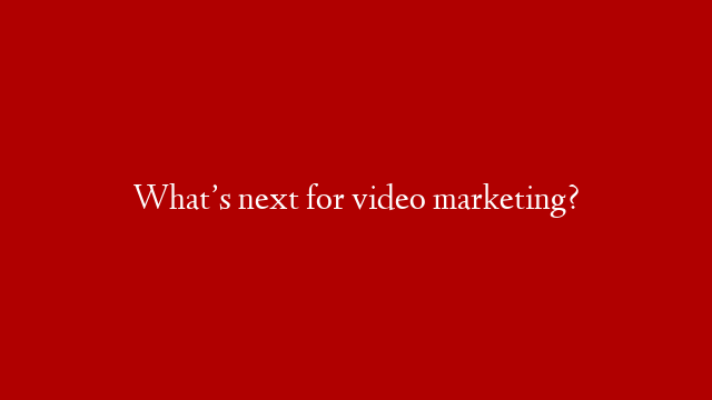 What’s next for video marketing?