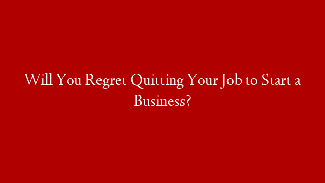 Will You Regret Quitting Your Job to Start a Business?