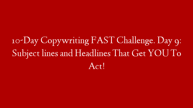 10-Day Copywriting FAST Challenge. Day 9: Subject lines and Headlines That Get YOU To Act!