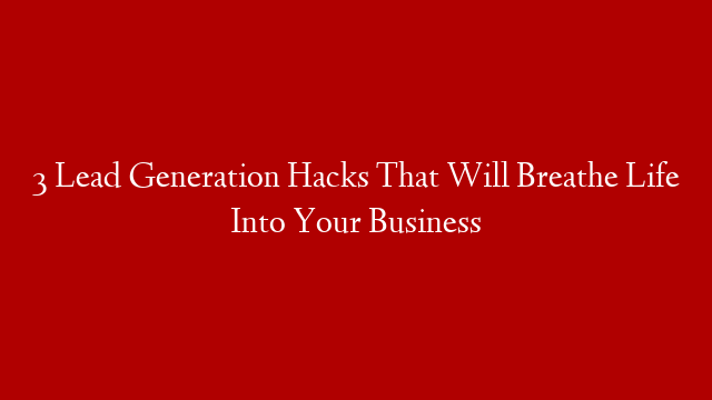3 Lead Generation Hacks That Will Breathe Life Into Your Business