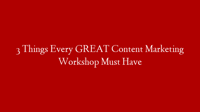 3 Things Every GREAT Content Marketing Workshop Must Have