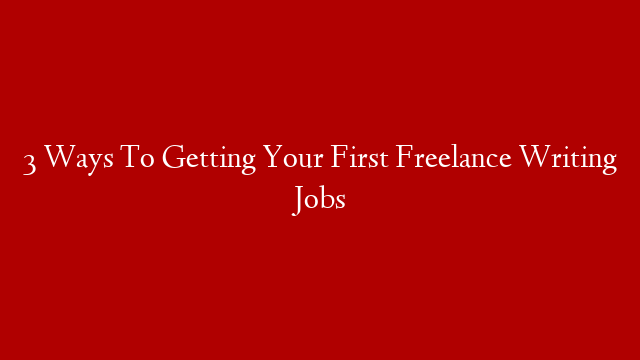 3 Ways To Getting Your First Freelance Writing Jobs