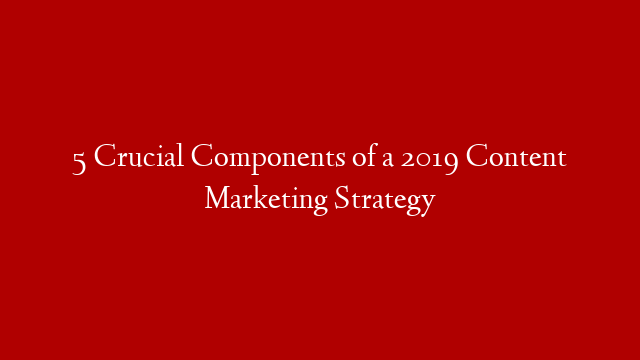 5 Crucial Components of a 2019 Content Marketing Strategy