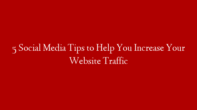 5 Social Media Tips to Help You Increase Your Website Traffic